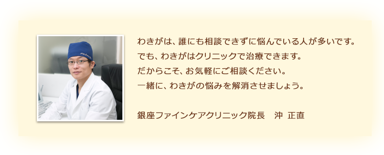 わきがは、誰にも相談できずに悩んでいる人が多いです。でも、わきがはクリニックで治療できます。だからこそ、お気軽にご相談ください。手術はカウンセリングも含めて60分くらいです。一緒に、わきがの悩みを解消させましょう。銀座ファインケアクリニック院長 沖 正直